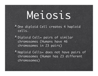 Meiosis
One diploid Cell creates 4 haploid
cells.

Diploid Cell= pairs of similar
chromosomes (Humans have 46
chromosomes in 23 pairs)

Haploid Cells= does not have pairs of
chromosomes (Human has 23 different
chromosomes)
 