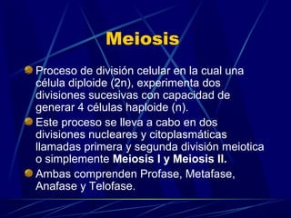 Meiosis
Proceso de división celular en la cual una
célula diploide (2n), experimenta dos
divisiones sucesivas con capacidad de
generar 4 células haploide (n).
Este proceso se lleva a cabo en dos
divisiones nucleares y citoplasmáticas
llamadas primera y segunda división meiotica
o simplemente Meiosis I y Meiosis II.
Ambas comprenden Profase, Metafase,
Anafase y Telofase.

 