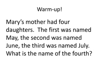 Warm-up! 
Mary’s mother had four 
daughters. The first was named 
May, the second was named 
June, the third was named July. 
What is the name of the fourth? 
 