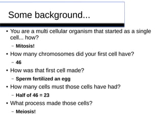 Some background... 
● You are a multi cellular organism that started as a single 
cell... how? 
– Mitosis! 
● How many chromosomes did your first cell have? 
– 46 
● How was that first cell made? 
– Sperm fertilized an egg 
● How many cells must those cells have had? 
– Half of 46 = 23 
● What process made those cells? 
– Meiosis! 
 