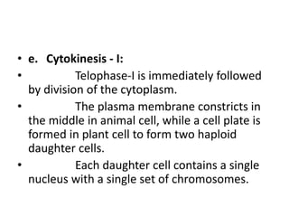 • e. Cytokinesis - I:
• Telophase-I is immediately followed
by division of the cytoplasm.
• The plasma membrane constricts in
the middle in animal cell, while a cell plate is
formed in plant cell to form two haploid
daughter cells.
• Each daughter cell contains a single
nucleus with a single set of chromosomes.
 