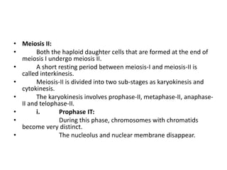 • Meiosis II:
• Both the haploid daughter cells that are formed at the end of
meiosis I undergo meiosis II.
• A short resting period between meiosis-I and meiosis-II is
called interkinesis.
• Meiosis-II is divided into two sub-stages as karyokinesis and
cytokinesis.
• The karyokinesis involves prophase-II, metaphase-II, anaphase-
II and telophase-II.
• i. Prophase IT:
• During this phase, chromosomes with chromatids
become very distinct.
• The nucleolus and nuclear membrane disappear.
 