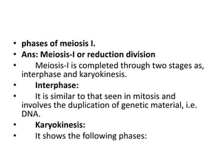 • phases of meiosis I.
• Ans: Meiosis-I or reduction division
• Meiosis-I is completed through two stages as,
interphase and karyokinesis.
• Interphase:
• It is similar to that seen in mitosis and
involves the duplication of genetic material, i.e.
DNA.
• Karyokinesis:
• It shows the following phases:
 
