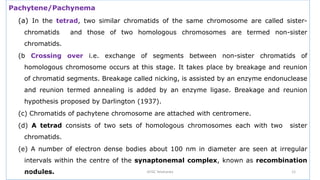 Pachytene/Pachynema
(a) In the tetrad, two similar chromatids of the same chromosome are called sister-
chromatids and those of two homologous chromosomes are termed non-sister
chromatids.
(b Crossing over i.e. exchange of segments between non-sister chromatids of
homologous chromosome occurs at this stage. It takes place by breakage and reunion
of chromatid segments. Breakage called nicking, is assisted by an enzyme endonuclease
and reunion termed annealing is added by an enzyme ligase. Breakage and reunion
hypothesis proposed by Darlington (1937).
(c) Chromatids of pachytene chromosome are attached with centromere.
(d) A tetrad consists of two sets of homologous chromosomes each with two sister
chromatids.
(e) A number of electron dense bodies about 100 nm in diameter are seen at irregular
intervals within the centre of the synaptonemal complex, known as recombination
nodules.
July 13, 2021 GFGC Yelahanka 12
 