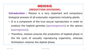 Introduction : Meiosis is a very important and compulsory
biological process of all eukaryotic organisms including plants.
• It is a component of the true sexual reproduction in order to
produce the haploid gametes (gametogenesis) or the spores
(sporogenesis).
• Therefore, meiosis ensures the production of haploid phase in
the life cycle of sexually reproducing organisms, whereas
fertilization restores the diploid phase.
July 13, 2021 GFGC Yelahanka 2
 