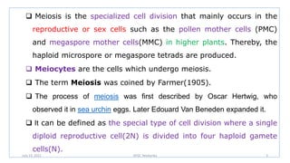  Meiosis is the specialized cell division that mainly occurs in the
reproductive or sex cells such as the pollen mother cells (PMC)
and megaspore mother cells(MMC) in higher plants. Thereby, the
haploid microspore or megaspore tetrads are produced.
 Meiocytes are the cells which undergo meiosis.
 The term Meiosis was coined by Farmer(1905).
 The process of meiosis was first described by Oscar Hertwig, who
observed it in sea urchin eggs. Later Edouard Van Beneden expanded it.
 It can be defined as the special type of cell division where a single
diploid reproductive cell(2N) is divided into four haploid gamete
cells(N).
July 13, 2021 GFGC Yelahanka 3
 