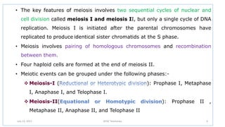 • The key features of meiosis involves two sequential cycles of nuclear and
cell division called meiosis I and meiosis II, but only a single cycle of DNA
replication. Meiosis I is initiated after the parental chromosomes have
replicated to produce identical sister chromatids at the S phase.
• Meiosis involves pairing of homologous chromosomes and recombination
between them.
• Four haploid cells are formed at the end of meiosis II.
• Meiotic events can be grouped under the following phases:-
 Meiosis-I ( ): Prophase I, Metaphase
I, Anaphase I, and Telophase I.
 Meiosis-II( ): Prophase II ,
Metaphase II, Anaphase II, and Telophase II
July 13, 2021 GFGC Yelahanka 4
 