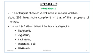 MITOSIS - I
Prophase I
• It is of longest phase of karyokinesis of meiosis which is
about 200 times more complex than that of the prophase of
Mitosis.
• Hence it is further divided into five sub stages i.e.,
 Leptotene,
 Zygotene,
 Pachytene,
 Diplotene, and
 Diakinesis.
July 13, 2021 GFGC Yelahanka 7
 