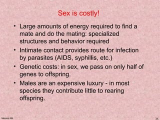 Meiosis KM 35
Sex is costly!
• Large amounts of energy required to find a
mate and do the mating: specialized
structures and behavior required
• Intimate contact provides route for infection
by parasites (AIDS, syphillis, etc.)
• Genetic costs: in sex, we pass on only half of
genes to offspring.
• Males are an expensive luxury - in most
species they contribute little to rearing
offspring.
 