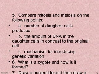 Meiosis KM 39
5. Compare mitosis and meiosis on the
following points:
• a. number of daughter cells
produced.
• b. the amount of DNA in the
daughter cells in contrast to the original
cell.
• c. mechanism for introducing
genetic variation.
• 6.  What is a zygote and how is it
formed?
 
