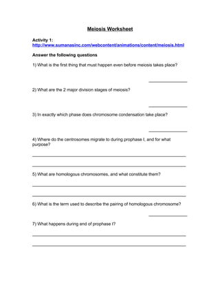 Meiosis Worksheet

Activity 1:
http://www.sumanasinc.com/webcontent/animations/content/meiosis.html

Answer the following questions

1) What is the first thing that must happen even before meiosis takes place?


                                                             ________________

2) What are the 2 major division stages of meiosis?


                                                             ________________

3) In exactly which phase does chromosome condensation take place?


                                                             ________________

4) Where do the centrosomes migrate to during prophase I, and for what
purpose?

________________________________________________________________

________________________________________________________________

5) What are homologous chromosomes, and what constitute them?

________________________________________________________________

________________________________________________________________

6) What is the term used to describe the pairing of homologous chromosome?

                                                             ________________

7) What happens during end of prophase I?

________________________________________________________________

________________________________________________________________
 