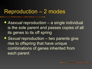 Reproduction – 2 modes
 Asexual reproduction – a single individual
is the sole parent and passes copies of all
its genes to its off spring
 Sexual reproduction – two parents give
rise to offspring that have unique
combinations of genes inherited from
each parent
 