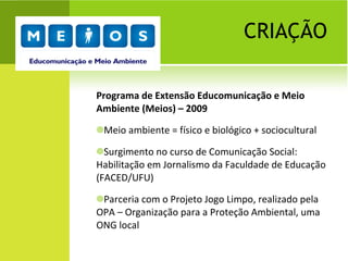 CRIAÇÃO Programa de Extensão Educomunicação e Meio Ambiente (Meios) – 2009 Meio ambiente = físico e biológico + sociocultural Surgimento no curso de Comunicação Social: Habilitação em Jornalismo da Faculdade de Educação (FACED/UFU)  Parceria com o Projeto Jogo Limpo, realizado pela OPA – Organização para a Proteção Ambiental, uma ONG local 