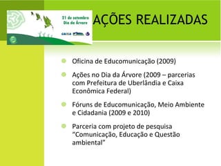 AÇÕES REALIZADAS Oficina de Educomunicação (2009) Ações no Dia da Árvore (2009 – parcerias com Prefeitura de Uberlândia e Caixa Econômica Federal) Fóruns de Educomunicação, Meio Ambiente e Cidadania (2009 e 2010) Parceria com projeto de pesquisa “Comunicação, Educação e Questão ambiental” 
