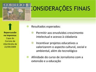 CONSIDERAÇÕES FINAIS Resultados esperados: Permitir aos envolvidos crescimento intelectual e acesso à cidadania Incentivar projetos educativos a valorizarem o aspecto cultural, social e ambiental, além do tecnológico Afinidade do curso de Jornalismo com a extensão e a educação Repercussão na imprensa: Capa do Correio de Uberlândia de 22/09/2009 
