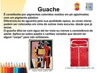 Guache
É constituído por pigmentos coloridos moídos em pó aglutinados
com um pigmento plástico
Diferencia-se da aguarela pela sua qualidade opaca, as cores claras
podem ser colocadas em cima de outras mais escuras, desde que já
secas.
O guache dilui-se com água até ter mais ou menos a consistência do
azeite. Aplica-se sobre papéis e cartões variados que devem ter
algum "corpo" para não enfolarem.




                                                        R. Diebenkorn - s/ título - guache e grafite, 1982

                     Picasso - Pierrot - guache, 1920
 