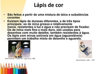 Lápis de cor
• São feitos a partir de uma mistura de talco e substâncias
  corantes
• Existem lápis de durezas diferentes, e de três tipos
  principais: os de mina grossa e relativamente
  macia, resistentes à luz e água e não precisam de fixador.
  Os de mina mais fina e mais dura, são usados para
  desenhos com muito detalhe, também resistentes à água.
  Os lápis com minas solúveis em água (aguareláveis)
  permitem um trabalho misto de desenho e aguarela.




 David Hockney - Cubistic bar - Lápis de cor, 1980
                                                               David Hockney - Celia ... 1973
 