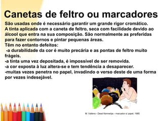 Canetas de feltro ou marcadores
São usadas onde é necessário garantir um grande rigor cromático.
A tinta aplicada com a caneta de feltro, seca com facilidade devido ao
álcool que entra na sua composição. São normalmente as preferidas
para fazer contornos e pintar pequenas áreas.
Têm no entanto defeitos:
 -a durabilidade da cor é muito precária e as pontas de feltro muito
frágeis.
-a tinta uma vez depositada, é impossível de ser removida.
-a cor exposta à luz altera-se e tem tendência a desaparecer.
-muitas vezes penetra no papel, invadindo o verso deste de uma forma
por vezes indesejável.




                                     M. Vallens - Dead Kennedys - marcador s/ papel, 1985
 