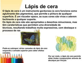 Lápis de cera
O lápis de cera é um instrumento gorduroso (a cera funciona como
aglutinante dos pigmentos), que permite a pintura de qualquer
superfície. É um riscador opaco, as suas cores são vivas e aderem
facilmente a qualquer suporte.
Os lápis de cera não são apropriados a desenhos minuciosos, mas
têm caraterísticas que permitem uma diversidade de
técnicas, resultando trabalhos muito expressivos, com destaque o
processo de raspagem.




Pode-se sobrepor várias camadas de lápis de cera
raspando a camada superior para obter efeitos
variados.
                                                   Por ser mole, o lápis de cera permite
                                                   obter lindas composições através de
                                                   decalque por fricção
 
