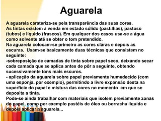 Aguarela
A aguarela carateriza-se pela transparência das suas cores.
As tintas existem à venda em estado sólido (pastilhas), pastoso
(tubos) e líquido (frascos). Em qualquer dos casos usa-se a água
como solvente até se obter o tom pretendido.
Na aguarela colocam-se primeiro as cores claras e depois as
escuras. Usam-se basicamente duas técnicas que consistem no
seguinte:
-sobreposição de camadas de tinta sobre papel seco, deixando secar
cada camada que se aplica antes de pôr a seguinte, obtendo
sucessivamente tons mais escuros.
- aplicação da aguarela sobre papel previamente humedecido (com
uma esponja, por exemplo), permitindo a livre expansão desta na
superfície do papel e mistura das cores no momento em que se
deposita a tinta.
Pode-se ainda trabalhar com materiais que isolem previamente zonas
do papel, como por exemplo pastéis de óleo ou borracha líquida e
depois aplicar a aguarela...
 