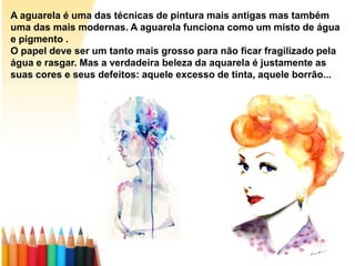 A aguarela é uma das técnicas de pintura mais antigas mas também
uma das mais modernas. A aguarela funciona como um misto de água
e pigmento .
O papel deve ser um tanto mais grosso para não ficar fragilizado pela
água e rasgar. Mas a verdadeira beleza da aquarela é justamente as
suas cores e seus defeitos: aquele excesso de tinta, aquele borrão...
 