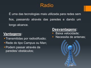 Radio
Vantagens:
Transmitidas por radiodifusão;
Rede do tipo Campus ou Man;
Podem passar através da
paredes/ obstáculos;
Desvantagens:
 Baixa velocidade;
 Necessita de antenas;
É uma das tecnologias mais utilizada para redes sem
fios, passando através das paredes e dando um
longo alcance.
 