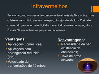 Infravermelhos
Vantagens:
Aplicações domesticas;
Aplicações com
abrangência reduzida -
(lan)
Velocidade de
transmissões de 10 mbps.
Desvantagens:
 Necessidade da não
existência de
obstáculos;
 Taxa de erros
elevada;
Funciona como o sistema de comunicação através de fibra óptica, mas
o feixe é transmitido através do espaço livre(ondas de luz). O sinal é
convertido para o formato digital e transmitido através do espaço livre.
É mais útil em ambientes pequenos ou internos
 