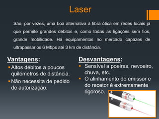 Laser
Vantagens:
Altos débitos a poucos
quilómetros de distância.
Não necessita de pedido
de autorização.
Desvantagens:
 Sensível a poeiras, nevoeiro,
chuva, etc.
 O alinhamento do emissor e
do recetor é extremamente
rigoroso.
São, por vezes, uma boa alternativa à fibra ótica em redes locais já
que permite grandes débitos e, como todas as ligações sem fios,
grande mobilidade. Há equipamentos no mercado capazes de
ultrapassar os 6 Mbps até 3 km de distância.
 