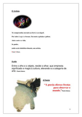 O Artista




Te compreendas em meio ao ferro e ao níquel
                                     níquel.

Por sobre o aço e o bronze Em meio a pétalas e pólens.
      bre           bronze.

Ante a arte e a vida.

Se puder,

então serás indubitavelmente, um artista.

Poeta Urbano.




A arte

Entre o olho e o objeto, reside o olhar, que empresta
                                         que
significado e magia à cultura, elevando-a a categoria de
                                          a
arte. Poeta Urbano.



                                            A Poesia

                                               “A poesia oferece frestas
                                                       para observar o
                                                      mundo.”Poeta Urbano.




                                                                         9
 