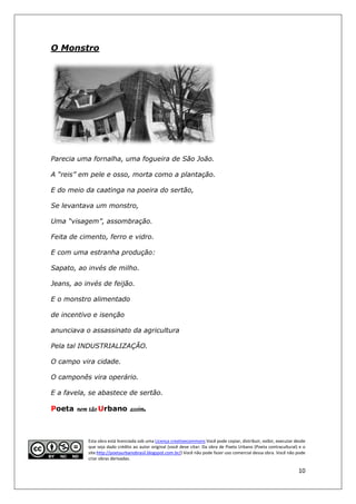O Monstro




Parecia uma fornalha, uma fogueira de São João.

A “reis” em pele e osso, morta como a plantação.

E do meio da caatinga na poeira do sertão,

Se levantava um monstro,

Uma “visagem”, assombração.

Feita de cimento, ferro e vidro.

E com uma estranha produção:

Sapato, ao invés de milho.

Jeans, ao invés de feijão.

E o monstro alimentado

de incentivo e isenção

anunciava o assassinato da agricultura

Pela tal INDUSTRIALIZAÇÃO.

O campo vira cidade.

O camponês vira operário.

E a favela, se abastece de sertão.

Poeta nem tão Urbano assim
                     assim.



           Esta obra está licenciada sob uma Licença creativecommons Você pode copiar, distribuir, exibir, executar desde
           que seja dado crédito ao autor original (você deve citar: Da obra de Poeta Urbano (Poeta contracultural) e o
           site:http://poetaurban
                http://poetaurbanobrasil.blogspot.com.br/) Você não pode fazer uso comercial dessa obra. Você não pode
                                                          )
           criar obras derivadas.

                                                                                                                     10
 