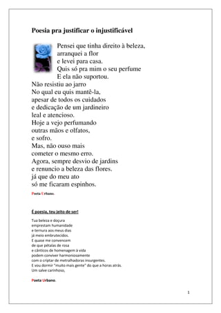 Poesia pra justificar o injustificável

           Pensei que tinha direito à beleza
                                      beleza,
           arranquei a flor
            rranquei
           e levei para casa
                        casa.
           Quis só pra mim o seu perfume
           E ela não suportou
                     suportou.
Não resistiu ao jarro
No qual eu quis mantê
                  mantê-la,
apesar de todos os cuidados
 pesar
e dedicação de um jardineiro
leal e atencioso.
Hoje a vejo perfumando
outras mãos e olfatos
 utras          olfatos,
e sofro.
Mas, não ouso mais
cometer o mesmo erro
 ometer             erro.
Agora, sempre desvio de jardins
e renuncio a beleza das flores
                          flores.
já que do meu ato
só me ficaram espinhos.
 ó
Poeta Urbano.



É poesia, teu jeito de ser!
Tua beleza e doçura
emprestam humanidade
e ternura aos meus dias
já meio embrutecidos.
E quase me convencem
de que pétalas de rosa
e cânticos de homenagem à vida
podem conviver harmoniosamente
com o criptar de metralhadoras insurgentes.
E vou dormir "muito mais gente" do que a horas atrás.
Um salve carinhoso,

Poeta Urbano.

                                                        1
 