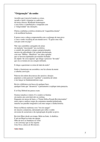 "Oxigenação" do sonho
Acredito que é possível mudar as coisas,
sacudir o mofo e despojar os cadáveres
da teoria clássica. Rendendo homenagens
a seus feitos e contribuições e rompendo com
a “religiosidade” das intenções.

Cheira a naftalina a retórica ortodoxa do “esquerdista doente”
e do neoliberal facínora.

E penso com a cabeça comprometida com o estômago de meu povo
e com o sonho socialista de um mundo novo: “É quase uma vida,
cem por cento no jogo.”

Não vejo caminhões carregados de armas
ou munição “encostando” nos escritórios
e comitês dos partidos e grupos autoproclamados
mestres da radicalidade e da verdade absolutizada,
com suas “Bíblias - Manifesto” nas mãos agitadas
que se movem espalmadas em reuniões fechadas
da cúpula “de coisa alguma” que dirige o processo “do nada”
que ora se instala em seu coração militante.

E chego a questionar se estou do lado da razão?

Então o iluminismo me assombra e me faz afastar da mente
a soberba convicção.

Palavras-de-ordem desconexas dos anseios e desejos
populares a mim parecem “espinhar” a memória de Lênin
e nos lançar no fundamentalismo cego.

Reviro a biblioteca em busca de qualquer base,
qualquer fonte que “desanuvie” o pensamento e explique tanta panaceia.

E só Guy Debord me parece exato.

Gramsci atualiza o roteiro. E o cenário se ilumina
em muitos atos sem intervalo ou cortinas.
Enquanto em mesas de bares, a “Frente Etílica Pseudo Revolucionária”
entre copos e análises torpes da conjuntura mundial globalizada,
mancha seu paredão imaginário com meu sangue e minha história.

Penso na Rússia stalinista e nos “rios de sangue”
de sinceros comunistas, derramados por sobre o sonho
em nome do sectarismo e da expropriação do poder ao povo.

Revisito Marx desde seu tempo. Bebo na fonte: A dialética.
E até em Hegel eu tento me apegar.
Olho de novo as bandeiras ao vento
e me convenço que se faz urgente
Uma Nova cultura de Movimento.

Poeta Urbano.

                                                                         2
 