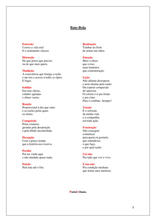 Bate-Bola



Extorsão                                       Realização
Contra a vida real                             Tombar no front
E o sentimento sincero.                        de armas nas mãos.

Distorção                                      Emoção
Do que penso que preciso                       Mais o choro
ou do que mais quero.                          que o riso,
                                               mais lamentos
Maldição                                       que comemoração.
A consciência que fustiga a razão
e me tira o acesso a todos os ópios            Lição
E fugas.                                       Não adianta desesperar
                                               e nem chamar pela razão.
Solidão                                        Ou esperar compaixão
Em ruas cheias,                                do opressor.
cidades agitadas                               O correto é ir pra frente
e almas vazias.                                e pra cima.
                                               Para o combate. Sempre!
Reação
Proporcional à dor que sinto                   Tensão
e as razões pelas quais                        É o solvente
eu minto.                                      da minha vida
                                               e a companhia
Compaixão                                      em toda ação.
Pelas criaturas
geradas pela desatenção                        Frustração
e pela libido incontrolada.                    Não conseguir
                                               comunicar
Decepção                                       para quem eu gostaria
Com o pouco tempo                              que entendesse,
que a história nos reserva.                    o que faço,
                                               e por qual razão.
Perdão
Por ter vindo aqui                             Um sim
e não mudado quase nada.                       Pra tudo que vivi e vivo.

Paixão                                         E um não
Pela luta até o fim.                           Pra condição mediana
                                               que limita meu intelecto.




                                      PoetaUrbano.




                                                                           3
 