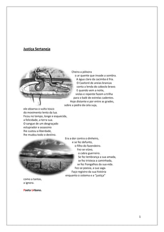 Justiça Sertaneja




                                      Cheira a pólvora
                                         o ar quente que invade a sombra.
                                          A água clara da cacimba é fria.
                                          O Caxitoré de areias brancas
                                          conta a lenda do caboclo bravo.
                                          E quando vem a noite,
                                         violas e repente fazem a trilha
                                       para o balé de estrelas cadentes.
                                    Hoje distante e por entre as grades,
                                sobre a pedra da cela suja,
ele observa o vulto tosco
do movimento lento da lua.
Ficou no tempo, longe e esquecida,
a felicidade, a terra sua.
O sangue de um desgraçado
estuprador e assassino
lhe custou a liberdade,
lhe mudou todo o destino.
                                Era a dor contra o dinheiro,
                                      e se fez defunto,
                                        o filho do fazendeiro.
                                          Fez-se viúvo,
                                            o cabra guerreiro.
                                            Se fez lembrança a sua amada,
                                            se fez tristeza a caminhada,
                                          se fez frangalhos da sua vida.
                                        Fez-se poesia, a sua saga.
                                      Faço registro da sua história
                                enquanto o sistema e a “justiça”
como a tantas,
a ignora.

Poeta Urbano.




                                                                            1
 