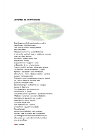 Lamentos de um Urbanoide




Quando ganham brilho as luzes de mercúrio
e as ofusca o colorido do neon.
                    rido
Olho para os carros e para os prédios
  lho
e me sinto infeliz.
Não sou mais menino, quase não brinco.
Já não tenho paciência para os problemas normais
                         ara
e para as coisas comuns.
Sinto muita falta da minha alma
e das minhas ilusões.
Eu queria muito recuperar o calor
e não perder de vez a humanidade.
Porém, o projétil perfura a pele e rasga a carne.
E o noticiário comove e anestesia a cidade.
A poesia é o que sobra para desintoxicar.
É tão urbana a minha vida que estrelas e lua clara
parecem efeitos especiais.
É tão gótico o meu estado que momentos alegres
são como o trailer de um filme bom
que nunca entra em cartaz.
Do cano reforçado parte o tiro que assegura
a vinda de dias ruins.
E começa a fazer sentido para mim
o submundo e as grades.
Eu queria ouvir de ti que antes é que eu estava certo:
 “Todo ser humano é essencialmente bom”.
             umano
Mas desconfio que assim não pensam
ou sentem, os outros animais.
E o exame de parafina,
bem melhor do que a poesia,  ,
tem definido o que é humanidade.
Tal qual o neon
que tem iluminado bem mais amantes
                               amantes,
do que a lua e as estrelas têm sido capazes.
E quando ganham brilho as luzes de mercúrio
                                      mercúrio,
olho para o que restou da minha humanidade
e me sinto infeliz.

Poeta Urbano.

                                                         2
 