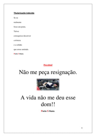 Titularização indevida

Se eu

realmente

fosse um poeta.

Talvez

conseguisse descrever

a tristeza

e a solidão

que estou sentindo.

Poeta Urbano.




                           Pra cima!


         Não me peça resignação.



         A vida não me deu esse
                 dom!!
                         Poeta Urbano.




                                         4
 