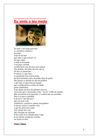 Só arcanjos podem sentir o medo que se exala pelos poros

Eu sinto o teu medo




Eu sinto o teu medo percorrer
os corredores sintéticos
do poder.
Vejo na tua face
que sabes o que está por vir.
Sei que sentes
a onda se formando
e me pego sorrindo
sozinho pelas ruas de mais uma capital.
Tão distante, tão tarde, tão frio, tão eu.
Os dias se amontoam.
O outono é o que mais
se apropriado meu sorriso triste,
do meu momento cinza, da minha alma de pedra.
São janelas se abrindo no alto dos prédios
o que mais se aproxima da atenção
que a cidade presta a minha atividade
quase clandestina.
E por detrás da mesa do gabinete nervoso
                                     nervoso,
você acha que é consumado o fato: “Já era” o filho do mundo.
Mas novamente está enganado. A sombra não me assombra.
Não é só meu o caminhar.
E de novo “não deu teto”,
não vou mais voar.
Audiências, conchavos, planos mesquinhos.
E mesmo assim é somente o frio
o que faz gelar meu corpo.
Teu veneno não vem,
não consegue me alcançar.
E leio outro livro olhando para o lago.
E novamente compareço sozinho
em frente ao altar.

Poeta Urbano.


                                                               5
 