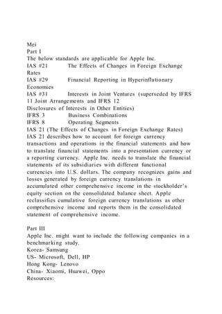 Mei
Part I
The below standards are applicable for Apple Inc.
IAS #21 The Effects of Changes in Foreign Exchange
Rates
IAS #29 Financial Reporting in Hyperinflationary
Economies
IAS #31 Interests in Joint Ventures (superseded by IFRS
11 Joint Arrangements and IFRS 12
Disclosures of Interests in Other Entities)
IFRS 3 Business Combinations
IFRS 8 Operating Segments
IAS 21 (The Effects of Changes in Foreign Exchange Rates)
IAS 21 describes how to account for foreign currency
transactions and operations in the financial statements and how
to translate financial statements into a presentation currency or
a reporting currency. Apple Inc. needs to translate the financial
statements of its subsidiaries with different functional
currencies into U.S. dollars. The company recognizes gains and
losses generated by foreign currency translations in
accumulated other comprehensive income in the stockholder’s
equity section on the consolidated balance sheet. Apple
reclassifies cumulative foreign currency translations as other
comprehensive income and reports them in the consolidated
statement of comprehensive income.
Part III
Apple Inc. might want to include the following companies in a
benchmarking study.
Korea- Samsung
US- Microsoft, Dell, HP
Hong Kong- Lenovo
China- Xiaomi, Huawei, Oppo
Resources:
 