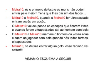 -   Meira10, és o primeiro defesa e os mens não podem
    entrar pelo meio!!! Tens que lhes dar um dos lados…
-   Meira10 e Meira10, quando o Meira10 for ultrapassado,
    entram vocês em acção.
-   O Meira10 vai ocupando os espaços que ficarem livres
    e quando forem ultrapassados sai ao homem com bola;
-   O Meira10 e Meira10 marcam o homem da vossa zona
    e saem ao jogador com bola quando nós todos formos
    ultrapassados.
-   Meira10, se deixas entrar algum golo, esse rabinho vai
    sofrer!!!

             VEJAM O ESQUEMA A SEGUIR
 
