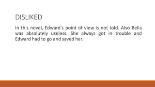 DISLIKED
In this novel, Edward's point of view is not told. Also Bella
was absolutely useless. She always got in trouble and
Edward had to go and saved her.
 