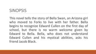 SINOPSIS
This novel tells the story of Bella Swan, an Arizona girl
who moved to Forks to live with her father. Bella
begins to recognize Edward Cullen on the first day of
school, but there is no warm welcome given by
Edward to Bella. Bella, who does not understand
Edward Cullen and his mystical abilities, asks his
friend Jacob Black.
 