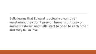 Bella learns that Edward is actually a vampire
vegetarian, they don't prey on humans but prey on
animals. Edward and Bella start to open to each other
and they fall in love.
 