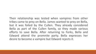 Their relationship was tested when vampires from other
tribes came to prey on Bella. James wanted to prey on Bella,
but it was foiled by the Cullen. They already considered
Bella as part of the Cullen family, so they made various
efforts to save Bella. After returning to Forks, Bella and
Edward attend the promnite party. Bella expresses her
desire to become a vampire but Edward rejects it.
 