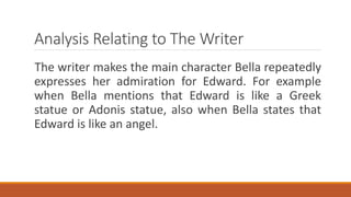 Analysis Relating to The Writer
The writer makes the main character Bella repeatedly
expresses her admiration for Edward. For example
when Bella mentions that Edward is like a Greek
statue or Adonis statue, also when Bella states that
Edward is like an angel.
 