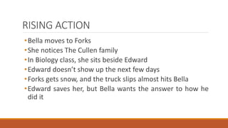 RISING ACTION
•Bella moves to Forks
•She notices The Cullen family
•In Biology class, she sits beside Edward
•Edward doesn’t show up the next few days
•Forks gets snow, and the truck slips almost hits Bella
•Edward saves her, but Bella wants the answer to how he
did it
 