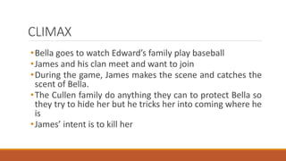 CLIMAX
•Bella goes to watch Edward’s family play baseball
•James and his clan meet and want to join
•During the game, James makes the scene and catches the
scent of Bella.
•The Cullen family do anything they can to protect Bella so
they try to hide her but he tricks her into coming where he
is
•James’ intent is to kill her
 