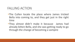 FALLING ACTION
•The Cullen locate the place where James tricked
Bella into coming to, and they get just in the right
time
•They almost didn’t make it because James had
already bitten Bella, and she was getting ready to go
through the change of becoming a vampire
 