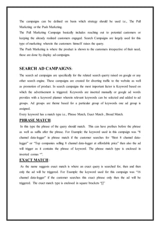 The campaigns can be defined on basis which strategy should be used i.e., The Pull
Marketing or the Push Marketing.
The Pull Marketing Campaign basically includes reaching out to potential customers or
keeping the already realized customers engaged. Search Campaigns are largely used for this
type of marketing wherein the customers himself raises the query.
The Push Marketing is where the product is shown to the customers irrespective of their need,
these are done by display ad campaigns.
SEARCH AD CAMPAIGNS:
The search ad campaigns are specifically for the related search querry raised on google or any
other search engine. These campaigns are created for diverting traffic to the website as well
as promotion of product. In search campaigns the most important factor is Keyword based on
which the advertisement is triggered. Keywords are inserted manually or google ad words
provides with a keyword planner wherein relevant keywords can be selected and added to ad
groups. Ad groups are theme based for a particular group of keywords one ad group is
assigned.
Every keyword has a match type i.e., Phrase Match, Exact Match , Broad Match.
PHRASE MATCH:
In this type the phrase of the query should match. This can have prefixes before the phrase
as well as suffix after the phrase. For Example: the keyword used in this campaign was “8
channel data-logger” in phrase match if the customer searches for “Best 8 channel data-
logger” or “Top companies selling 8 channel data-logger at affordable price” then also the ad
will trigger as it contains the phrase of keyword. The phrase match type is enclosed in
inverted comas “”.
EXACT MATCH :
As the name suggests exact match is where an exact query is searched for, then and then
only the ad will be triggered. For Example: the keyword used for this campaign was “16
channel data-logger” if the customer searches this exact phrase only then the ad will be
triggered. The exact match type is enclosed in square brackets “[]”
 