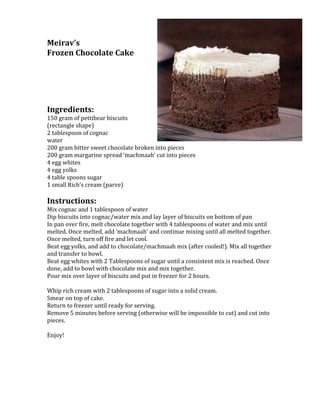 2676859-457200Meirav’s <br />Frozen Chocolate Cake <br /> <br />Ingredients:<br />150 gram of pettibear biscuits <br />(rectangle shape)<br />2 tablespoon of cognac <br />water<br />200 gram bitter sweet chocolate broken into pieces <br />200 gram margarine spread ‘machmaah’ cut into pieces <br />4 egg whites <br />4 egg yolks<br />4 table spoons sugar<br />1 small Rich’s cream (parve) <br /> <br />Instructions:<br />Mix cognac and 1 tablespoon of water <br />Dip biscuits into cognac/water mix and lay layer of biscuits on bottom of pan<br />In pan over fire, melt chocolate together with 4 tablespoons of water and mix until melted. Once melted, add ‘machmaah’ and continue mixing until all melted together. Once melted, turn off fire and let cool. <br />Beat egg yolks, and add to chocolate/machmaah mix (after cooled!). Mix all together and transfer to bowl.<br />Beat egg whites with 2 Tablespoons of sugar until a consistent mix is reached. Once done, add to bowl with chocolate mix and mix together. <br />Pour mix over layer of biscuits and put in freezer for 2 hours. <br /> <br />Whip rich cream with 2 tablespoons of sugar into a solid cream. <br />Smear on top of cake. <br />Return to freezer until ready for serving. <br />Remove 5 minutes before serving (otherwise will be impossible to cut) and cut into pieces.<br /> <br />Enjoy!  <br /> <br />