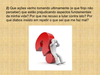 2) Que ações venho tomando ultimamente (e que finjo não
perceber) que estão prejudicando aspectos fundamentais
da minha vida? Por que me recuso a lutar contra isto? Por
que diabos insisto em repetir o que sei que me faz mal?
 